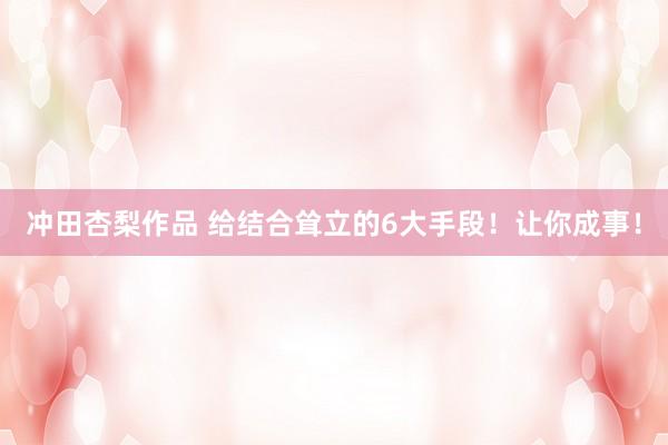 冲田杏梨作品 给结合耸立的6大手段!让你成事!