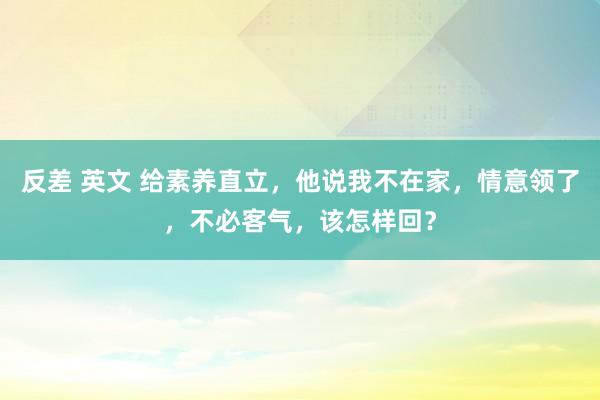 反差 英文 给素养直立，他说我不在家，情意领了，不必客气，该怎样回？