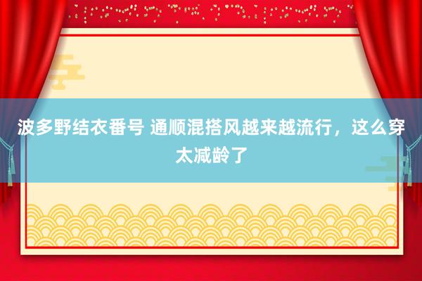 波多野结衣番号 通顺混搭风越来越流行，这么穿太减龄了